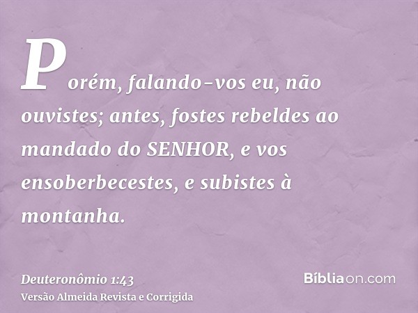 Porém, falando-vos eu, não ouvistes; antes, fostes rebeldes ao mandado do SENHOR, e vos ensoberbecestes, e subistes à montanha.