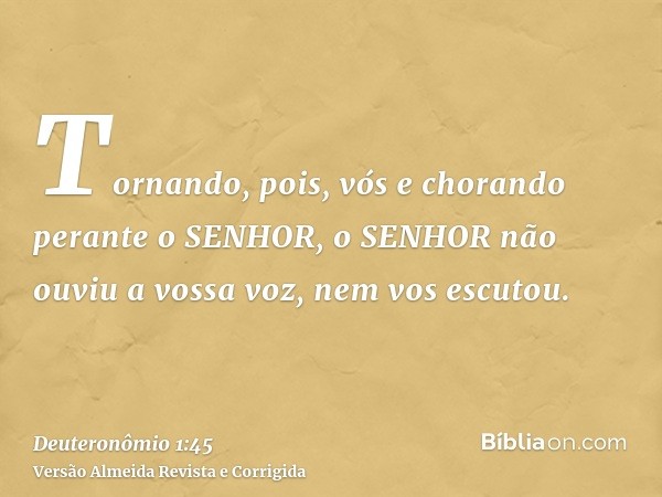 Tornando, pois, vós e chorando perante o SENHOR, o SENHOR não ouviu a vossa voz, nem vos escutou.