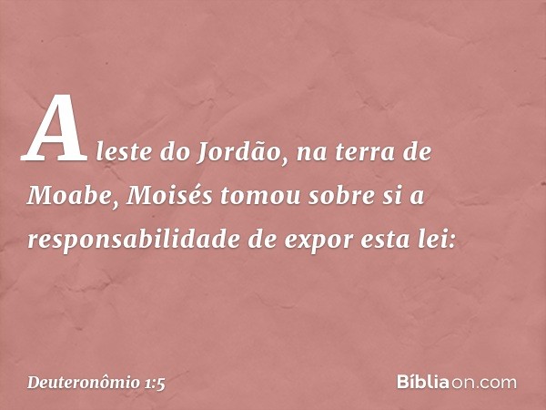 A leste do Jordão, na terra de Moabe, Moisés tomou sobre si a responsabilidade de expor esta lei: -- Deuteronômio 1:5