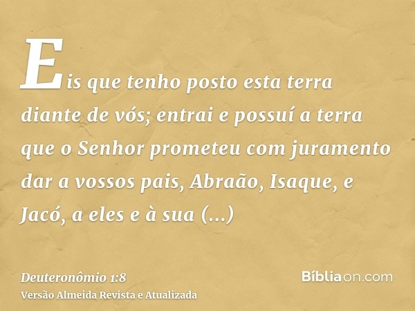 Eis que tenho posto esta terra diante de vós; entrai e possuí a terra que o Senhor prometeu com juramento dar a vossos pais, Abraão, Isaque, e Jacó, a eles e à 