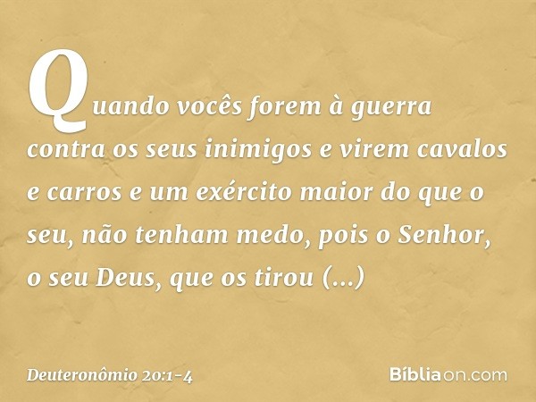 "Quando vocês forem à guerra contra os seus inimigos e virem cavalos e carros e um exército maior do que o seu, não tenham medo, pois o Senhor, o seu Deus, que 