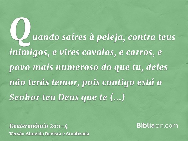 Quando saíres à peleja, contra teus inimigos, e vires cavalos, e carros, e povo mais numeroso do que tu, deles não terás temor, pois contigo está o Senhor teu D