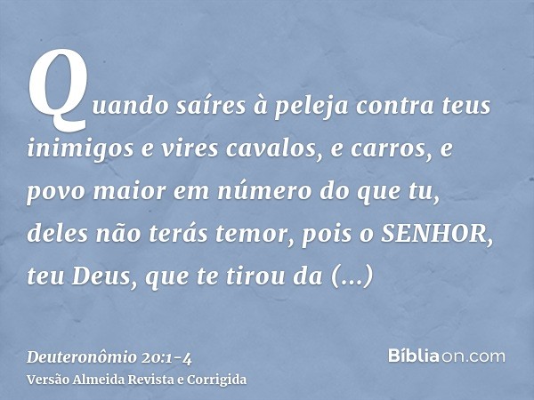 Quando saíres à peleja contra teus inimigos e vires cavalos, e carros, e povo maior em número do que tu, deles não terás temor, pois o SENHOR, teu Deus, que te 