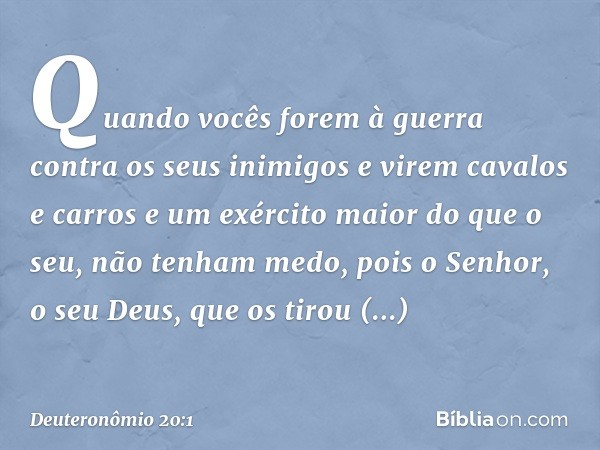 "Quando vocês forem à guerra contra os seus inimigos e virem cavalos e carros e um exército maior do que o seu, não tenham medo, pois o Senhor, o seu Deus, que 