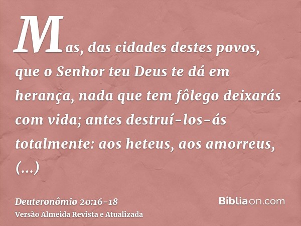 Mas, das cidades destes povos, que o Senhor teu Deus te dá em herança, nada que tem fôlego deixarás com vida;antes destruí-los-ás totalmente: aos heteus, aos am