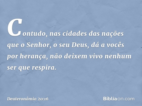 "Contudo, nas cidades das nações que o Senhor, o seu Deus, dá a vocês por herança, não deixem vivo nenhum ser que respira. -- Deuteronômio 20:16