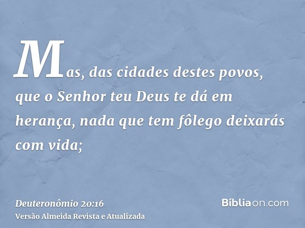 Mas, das cidades destes povos, que o Senhor teu Deus te dá em herança, nada que tem fôlego deixarás com vida;