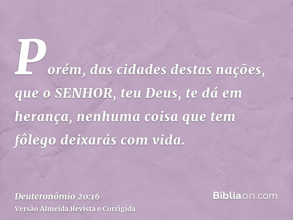 Porém, das cidades destas nações, que o SENHOR, teu Deus, te dá em herança, nenhuma coisa que tem fôlego deixarás com vida.
