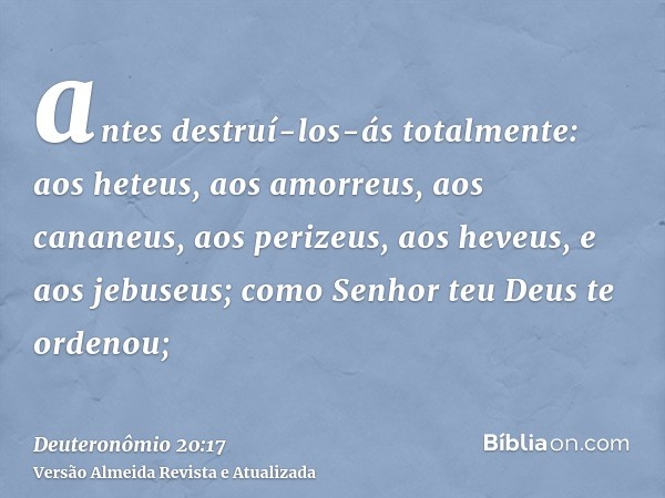 antes destruí-los-ás totalmente: aos heteus, aos amorreus, aos cananeus, aos perizeus, aos heveus, e aos jebuseus; como Senhor teu Deus te ordenou;