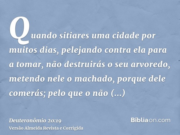 Quando sitiares uma cidade por muitos dias, pelejando contra ela para a tomar, não destruirás o seu arvoredo, metendo nele o machado, porque dele comerás; pelo 