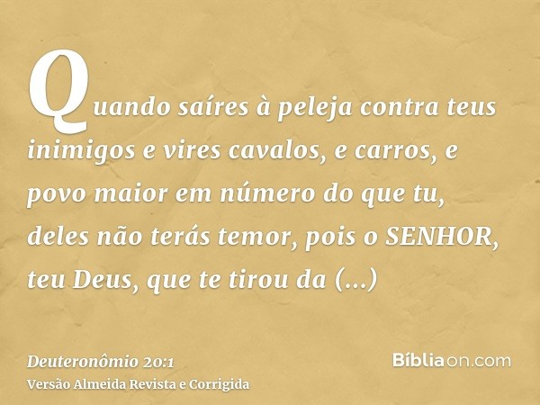 Quando saíres à peleja contra teus inimigos e vires cavalos, e carros, e povo maior em número do que tu, deles não terás temor, pois o SENHOR, teu Deus, que te 