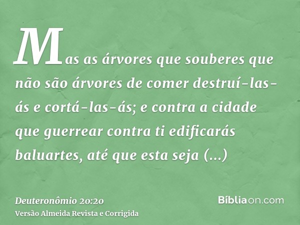 Mas as árvores que souberes que não são árvores de comer destruí-las-ás e cortá-las-ás; e contra a cidade que guerrear contra ti edificarás baluartes, até que e