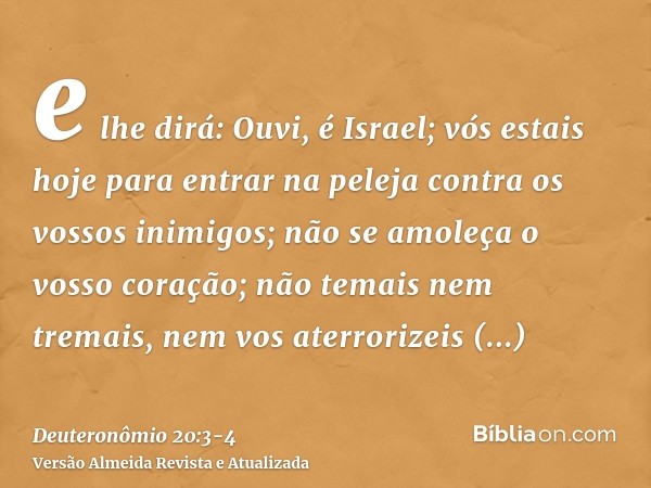 e lhe dirá: Ouvi, é Israel; vós estais hoje para entrar na peleja contra os vossos inimigos; não se amoleça o vosso coração; não temais nem tremais, nem vos ate