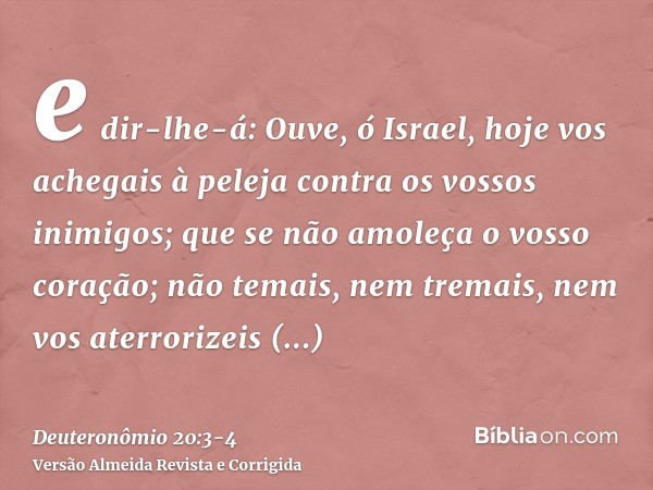 e dir-lhe-á: Ouve, ó Israel, hoje vos achegais à peleja contra os vossos inimigos; que se não amoleça o vosso coração; não temais, nem tremais, nem vos aterrori