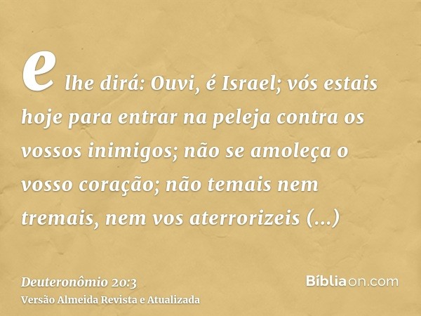 e lhe dirá: Ouvi, é Israel; vós estais hoje para entrar na peleja contra os vossos inimigos; não se amoleça o vosso coração; não temais nem tremais, nem vos ate