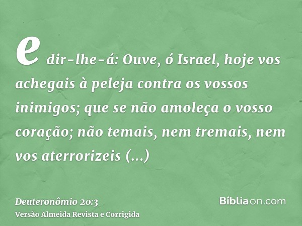 e dir-lhe-á: Ouve, ó Israel, hoje vos achegais à peleja contra os vossos inimigos; que se não amoleça o vosso coração; não temais, nem tremais, nem vos aterrori