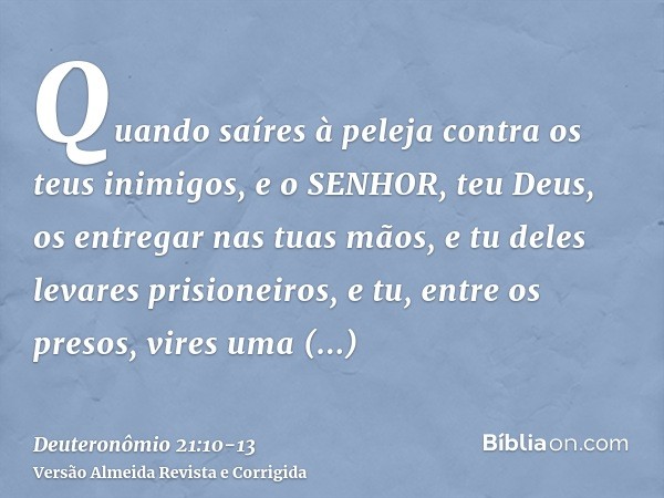 Quando saíres à peleja contra os teus inimigos, e o SENHOR, teu Deus, os entregar nas tuas mãos, e tu deles levares prisioneiros,e tu, entre os presos, vires um