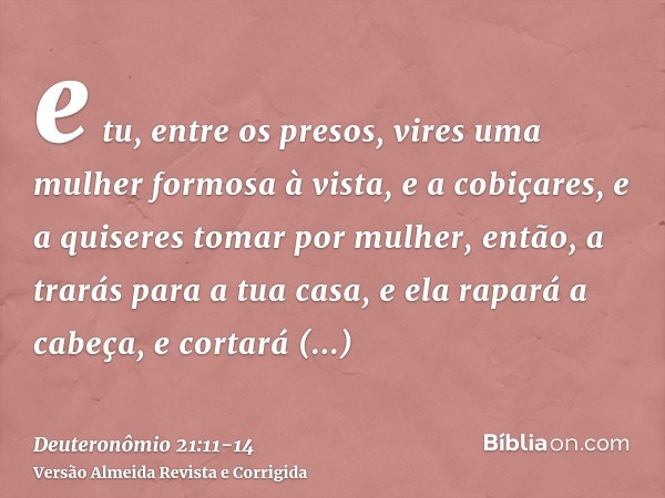 e tu, entre os presos, vires uma mulher formosa à vista, e a cobiçares, e a quiseres tomar por mulher,então, a trarás para a tua casa, e ela rapará a cabeça, e 