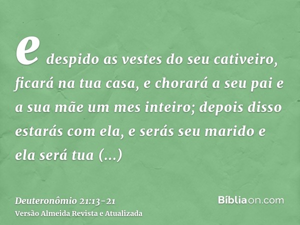 e despido as vestes do seu cativeiro, ficará na tua casa, e chorará a seu pai e a sua mãe um mes inteiro; depois disso estarás com ela, e serás seu marido e ela