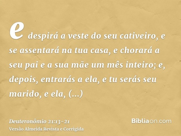 e despirá a veste do seu cativeiro, e se assentará na tua casa, e chorará a seu pai e a sua mãe um mês inteiro; e, depois, entrarás a ela, e tu serás seu marido