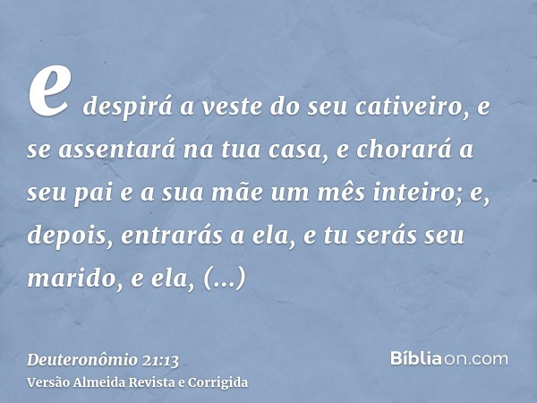 e despirá a veste do seu cativeiro, e se assentará na tua casa, e chorará a seu pai e a sua mãe um mês inteiro; e, depois, entrarás a ela, e tu serás seu marido