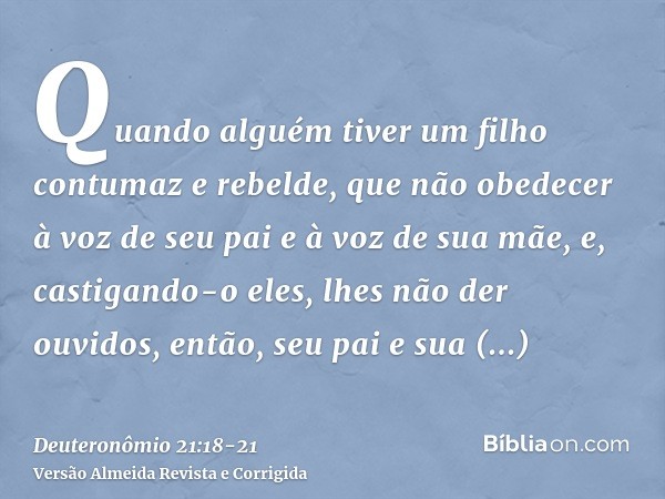 Quando alguém tiver um filho contumaz e rebelde, que não obedecer à voz de seu pai e à voz de sua mãe, e, castigando-o eles, lhes não der ouvidos,então, seu pai