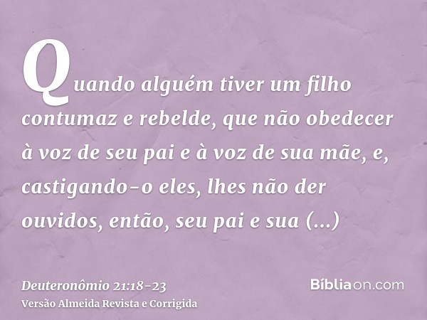 Quando alguém tiver um filho contumaz e rebelde, que não obedecer à voz de seu pai e à voz de sua mãe, e, castigando-o eles, lhes não der ouvidos,então, seu pai