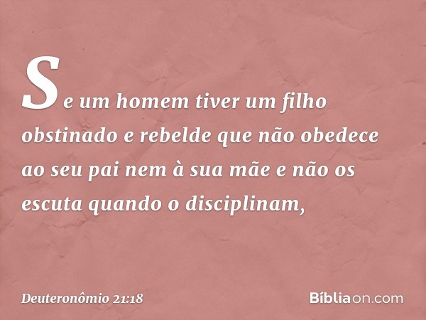 "Se um homem tiver um filho obstinado e rebelde que não obedece ao seu pai nem à sua mãe e não os escuta quando o disciplinam, -- Deuteronômio 21:18