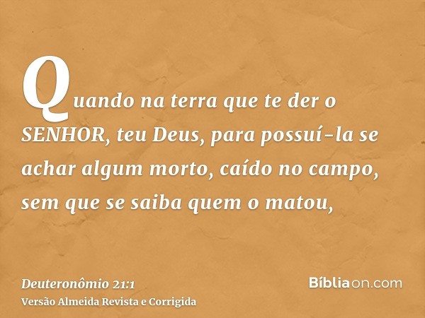 Quando na terra que te der o SENHOR, teu Deus, para possuí-la se achar algum morto, caído no campo, sem que se saiba quem o matou,