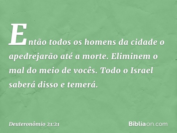 En­tão todos os homens da cidade o apedrejarão até a morte. Eliminem o mal do meio de vocês. Todo o Israel saberá disso e temerá. -- Deuteronômio 21:21