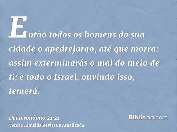 Então todos os homens da sua cidade o apedrejarão, até que morra; assim exterminarás o mal do meio de ti; e todo o Israel, ouvindo isso, temerá.