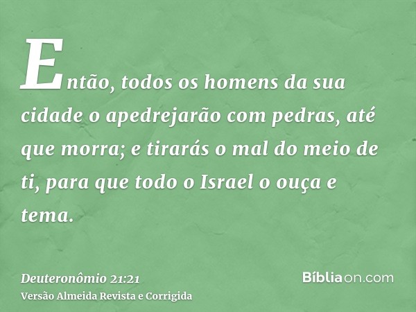 Então, todos os homens da sua cidade o apedrejarão com pedras, até que morra; e tirarás o mal do meio de ti, para que todo o Israel o ouça e tema.