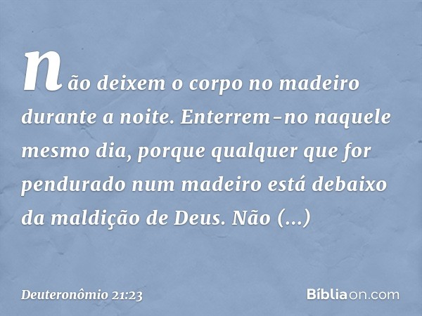 não deixem o corpo no madeiro durante a noite. Enterrem-no naquele mesmo dia, porque qualquer que for pendurado num madeiro está debaixo da maldição de Deus. Nã