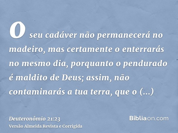 o seu cadáver não permanecerá no madeiro, mas certamente o enterrarás no mesmo dia, porquanto o pendurado é maldito de Deus; assim, não contaminarás a tua terra