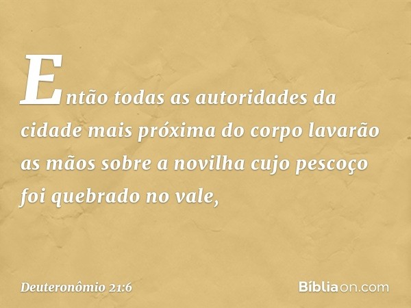 Então todas as autoridades da cidade mais próxima do corpo lavarão as mãos sobre a novilha cujo pescoço foi quebrado no vale, -- Deuteronômio 21:6