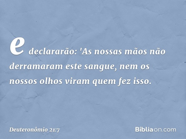 e declararão: 'As nossas mãos não derramaram este sangue, nem os nossos olhos viram quem fez isso. -- Deuteronômio 21:7