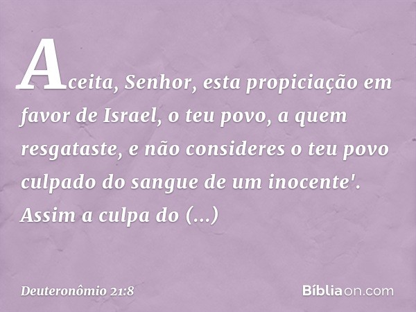 Aceita, Senhor, esta propiciação em favor de Israel, o teu povo, a quem resgataste, e não consideres o teu povo culpado do sangue de um inocente'. Assim a culpa