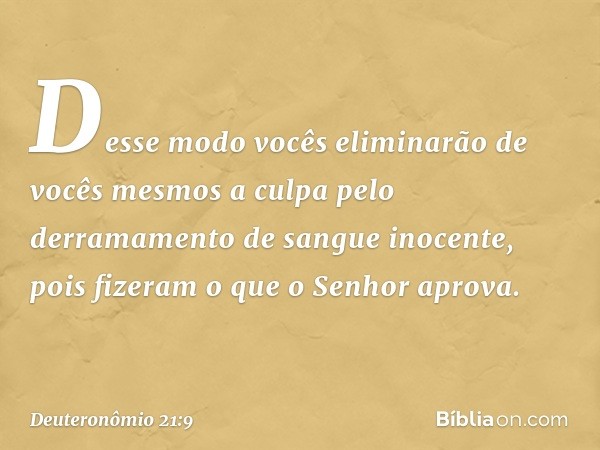 Desse modo vocês eliminarão de vocês mesmos a culpa pelo derramamento de sangue inocente, pois fizeram o que o Senhor aprova. -- Deuteronômio 21:9