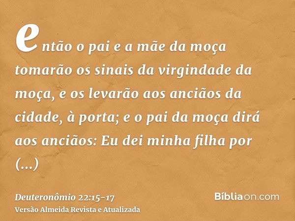 então o pai e a mãe da moça tomarão os sinais da virgindade da moça, e os levarão aos anciãos da cidade, à porta;e o pai da moça dirá aos anciãos: Eu dei minha 