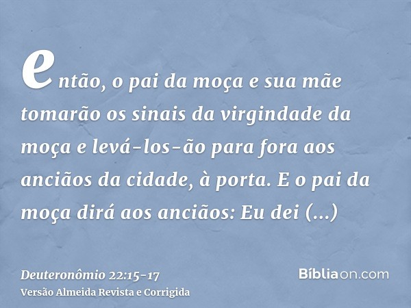 então, o pai da moça e sua mãe tomarão os sinais da virgindade da moça e levá-los-ão para fora aos anciãos da cidade, à porta.E o pai da moça dirá aos anciãos: 