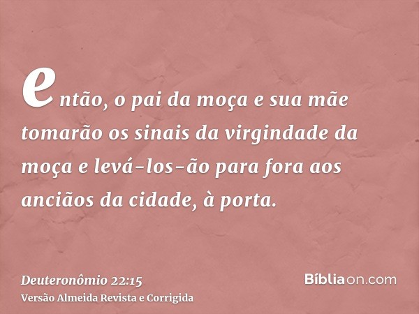então, o pai da moça e sua mãe tomarão os sinais da virgindade da moça e levá-los-ão para fora aos anciãos da cidade, à porta.