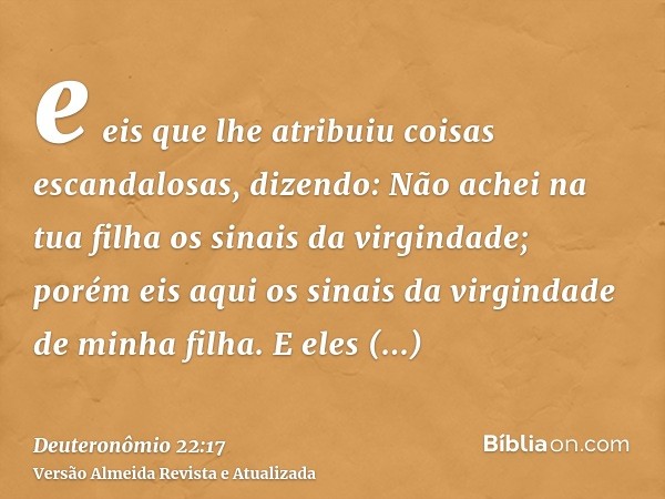 e eis que lhe atribuiu coisas escandalosas, dizendo: Não achei na tua filha os sinais da virgindade; porém eis aqui os sinais da virgindade de minha filha. E el