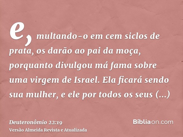 e, multando-o em cem siclos de prata, os darão ao pai da moça, porquanto divulgou má fama sobre uma virgem de Israel. Ela ficará sendo sua mulher, e ele por tod