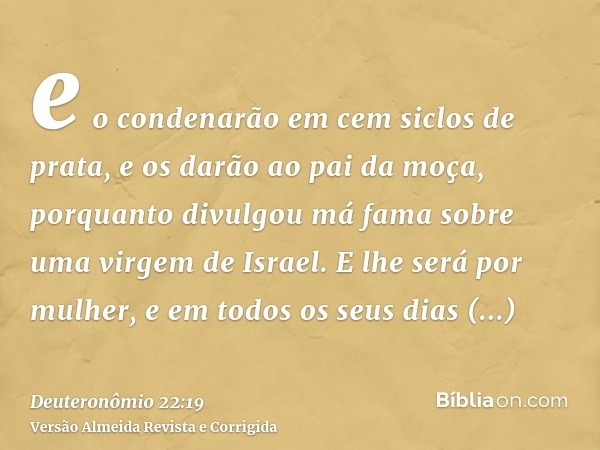 e o condenarão em cem siclos de prata, e os darão ao pai da moça, porquanto divulgou má fama sobre uma virgem de Israel. E lhe será por mulher, e em todos os se