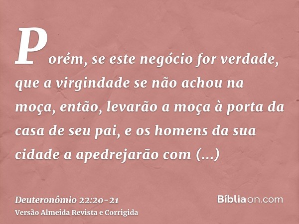 Porém, se este negócio for verdade, que a virgindade se não achou na moça,então, levarão a moça à porta da casa de seu pai, e os homens da sua cidade a apedreja