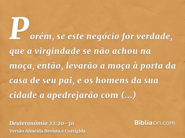 Porém, se este negócio for verdade, que a virgindade se não achou na moça,então, levarão a moça à porta da casa de seu pai, e os homens da sua cidade a apedreja