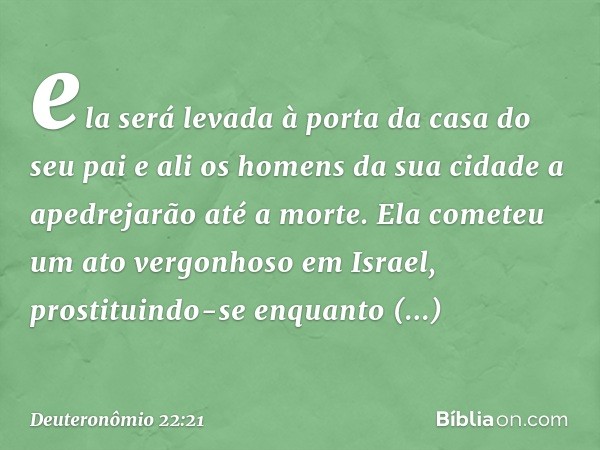 ela será levada à porta da casa do seu pai e ali os homens da sua cidade a apedrejarão até a morte. Ela cometeu um ato vergonhoso em Israel, prostituindo-se enq