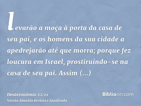 levarão a moça à porta da casa de seu pai, e os homens da sua cidade a apedrejarão até que morra; porque fez loucura em Israel, prostiruindo-se na casa de seu p