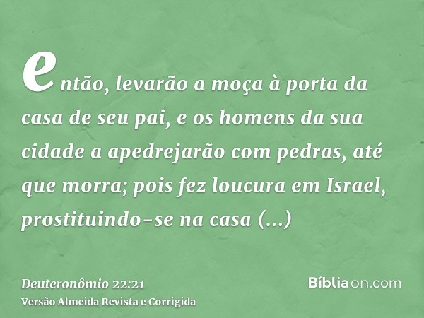 então, levarão a moça à porta da casa de seu pai, e os homens da sua cidade a apedrejarão com pedras, até que morra; pois fez loucura em Israel, prostituindo-se