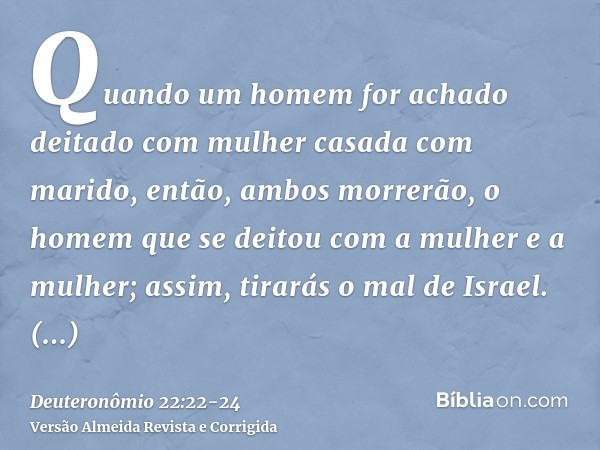 Quando um homem for achado deitado com mulher casada com marido, então, ambos morrerão, o homem que se deitou com a mulher e a mulher; assim, tirarás o mal de I